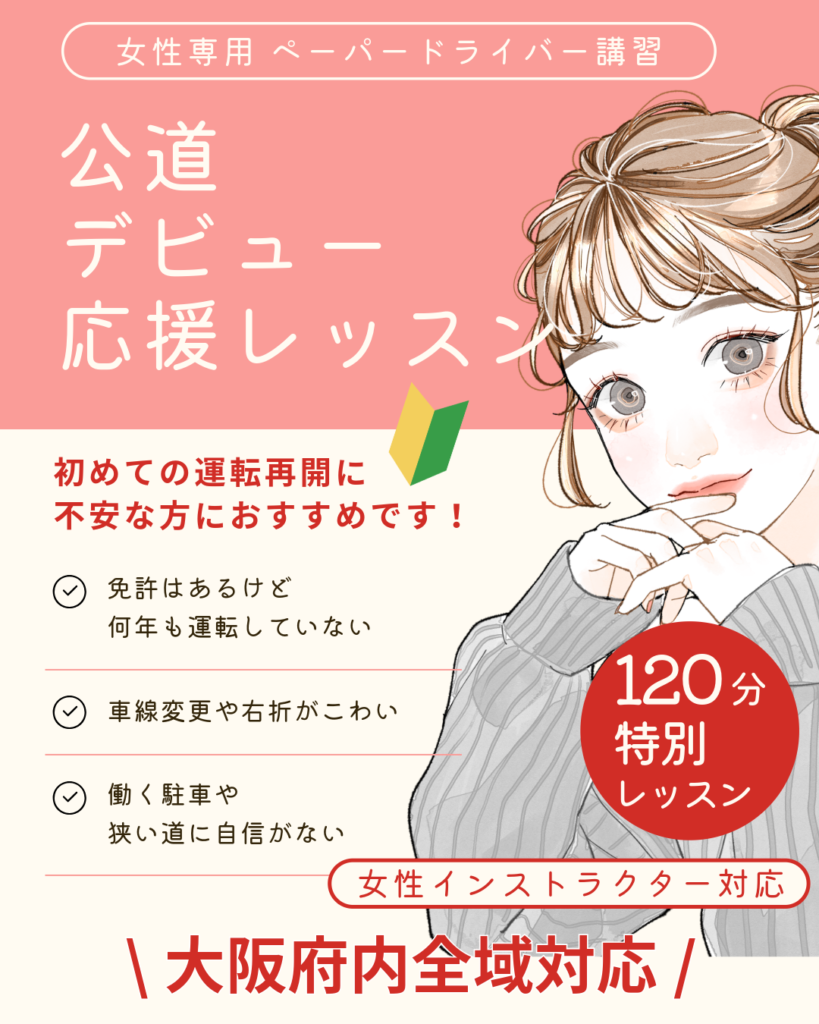 女性専用 ペーパードライバー講習 公道デビュー応援レッスン 初めての運転再開に 不安な方におすすめです！ ・免許はあるけど何年も運転していない ・車線変更や右折がこわい ・駐車や狭い道に自信がない 120分 特別レッスン 女性インストラクター対応 大阪府内全域対応